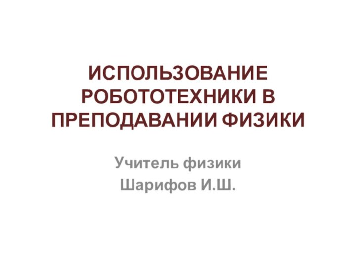 ИСПОЛЬЗОВАНИЕ РОБОТОТЕХНИКИ В ПРЕПОДАВАНИИ ФИЗИКИ Учитель физикиШарифов И.Ш.