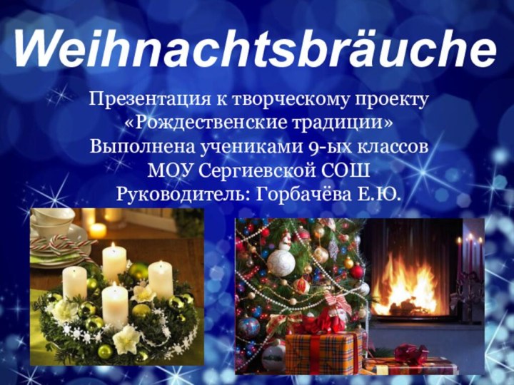 WeihnachtsbräucheПрезентация к творческому проекту «Рождественские традиции»Выполнена учениками 9-ых классов МОУ Сергиевской СОШ Руководитель: Горбачёва Е.Ю.