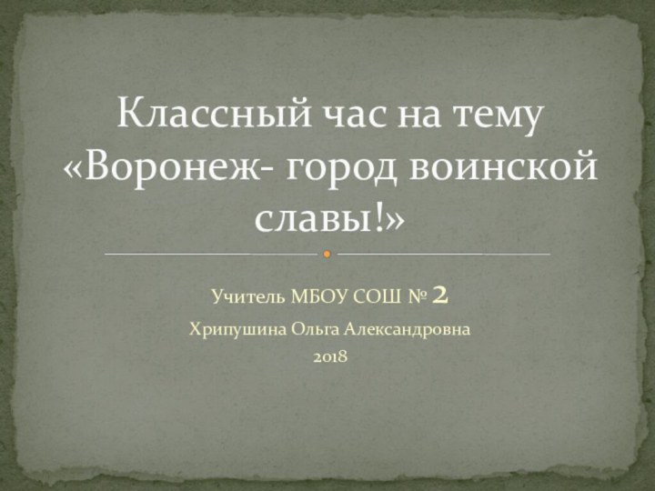 Учитель МБОУ СОШ № 2 Хрипушина Ольга Александровна2018Классный час на тему «Воронеж- город воинской славы!»