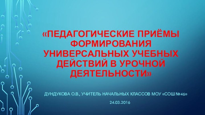 «Педагогические приёмы формирования универсальных учебных действий в урочной деятельности»Дундукова О.В., Учитель начальных классов МОУ «СОШ №46»24.03.2016