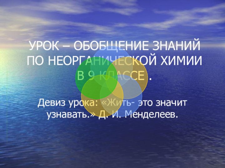 УРОК – ОБОБЩЕНИЕ ЗНАНИЙ ПО НЕОРГАНИЧЕСКОЙ ХИМИИ В 9 КЛАССЕ .Девиз урока: