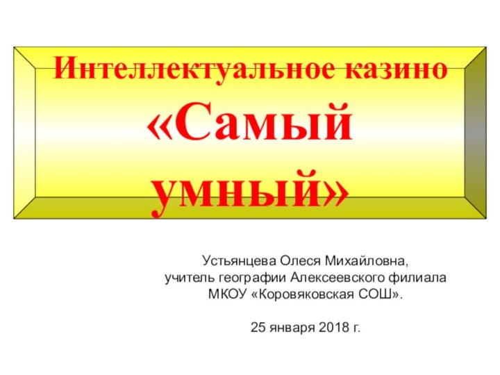 Интеллектуальное казино«Самый умный»Устьянцева Олеся Михайловна, учитель географии Алексеевского филиалаМКОУ «Коровяковская СОШ».25 января 2018 г.