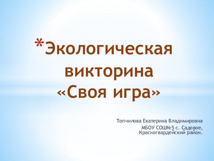 Топчилова Екатерина Владимировна МБОУ СОШ№5 с. Садовое, Красногвардейский район.Экологическая  викторина  «Своя игра»