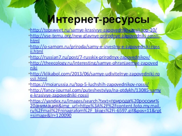 Интернет-ресурсыhttp://topsweet.ru/samye-krasivye-zapovedniki-rossii-top-10/http://vse-temu.org/new-glavnye-prirodnye-zapovedniki-rossii.htmlhttp://o-samom.ru/priroda/samy-e-izvestny-e-zapovedniki-rossii.htmlhttp://russian7.ru/post/7-russkix-prirodnyx-zapovednikov/http://theecology.ru/interesting/samye-ohranjaemye-zapovednikihttp://klikabol.com/2013/06/samye-udivitelnye-zapovedniki-rossii.htmlhttps://moiarussia.ru/top-5-luchshih-zapovednikov-rossii/http://fancy-journal.com/puteshestviya/na-otdykh/13085-samye-krasivye-zapovedniki-rossiihttps://yandex.ru/images/search?text=природа%20россии%20анимация&img_url=https%3A%2F%2Fcontent.foto.my.mail.ru%2Fmail%2Fninagrafom%2F_blogs%2Fi-6597.gif&pos=11&rpt=simage&lr=120090