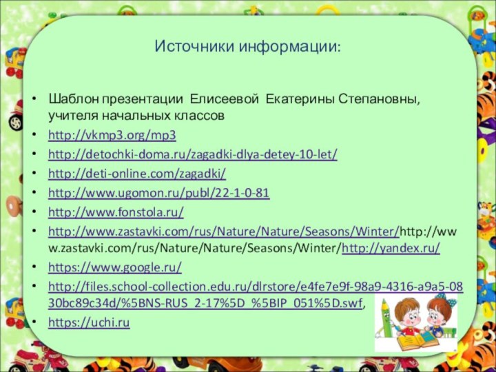 Источники информации:Шаблон презентации Елисеевой Екатерины Степановны, учителя начальных классовhttp://vkmp3.org/mp3http://detochki-doma.ru/zagadki-dlya-detey-10-let/http://deti-online.com/zagadki/http://www.ugomon.ru/publ/22-1-0-81http://www.fonstola.ru/http://www.zastavki.com/rus/Nature/Nature/Seasons/Winter/http://www.zastavki.com/rus/Nature/Nature/Seasons/Winter/http://yandex.ru/https://www.google.ru/http://files.school-collection.edu.ru/dlrstore/e4fe7e9f-98a9-4316-a9a5-0830bc89c34d/%5BNS-RUS_2-17%5D_%5BIP_051%5D.swf,  https://uchi.ru