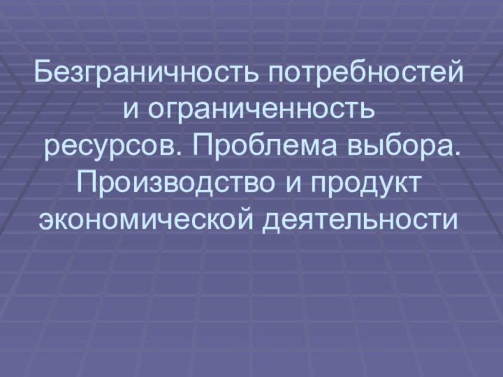 Безграничность потребностей  и ограниченность  ресурсов. Проблема выбора.  Производство и продукт экономической деятельности