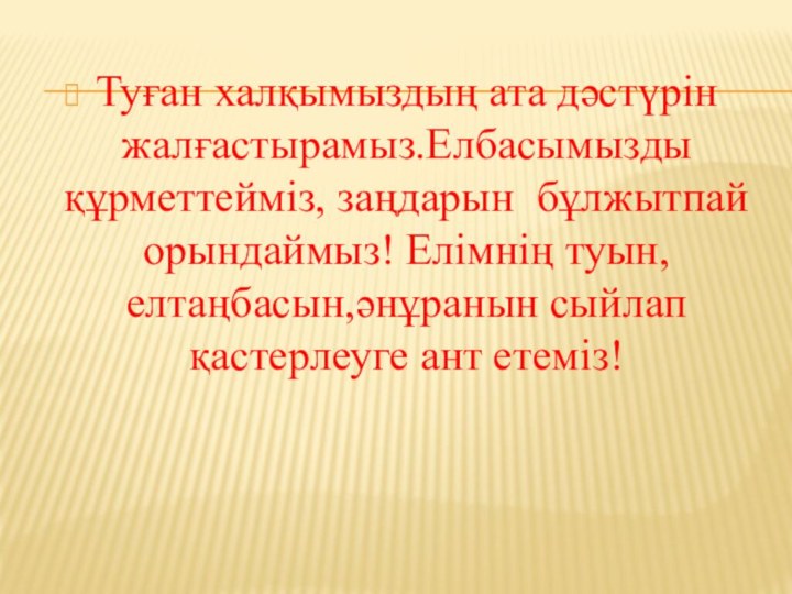 Туған халқымыздың ата дәстүрін жалғастырамыз.Елбасымызды құрметтейміз, заңдарын бұлжытпай орындаймыз! Елімнің туын,елтаңбасын,әнұранын сыйлап қастерлеуге ант етеміз!