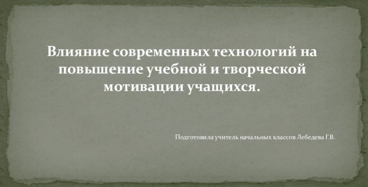 Влияние современных технологий на повышение учебной и творческой мотивации учащихся.Подготовила учитель начальных классов Лебедева Г.В.