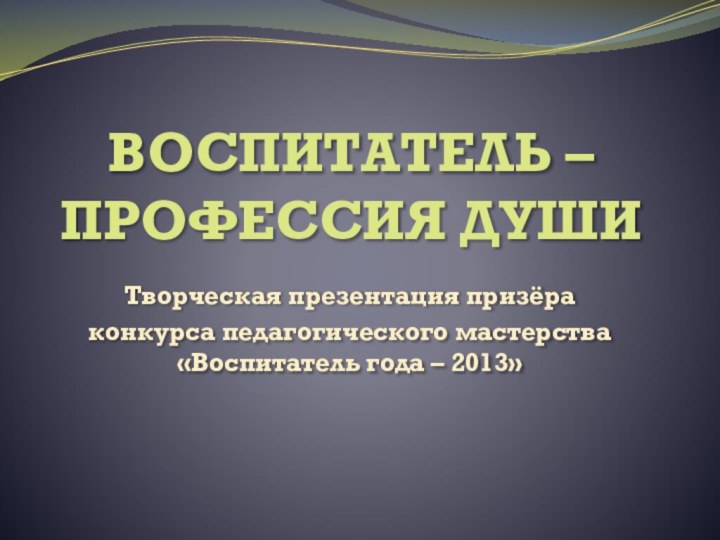 ВОСПИТАТЕЛЬ – ПРОФЕССИЯ ДУШИТворческая презентация призёра конкурса педагогического мастерства «Воспитатель года – 2013»