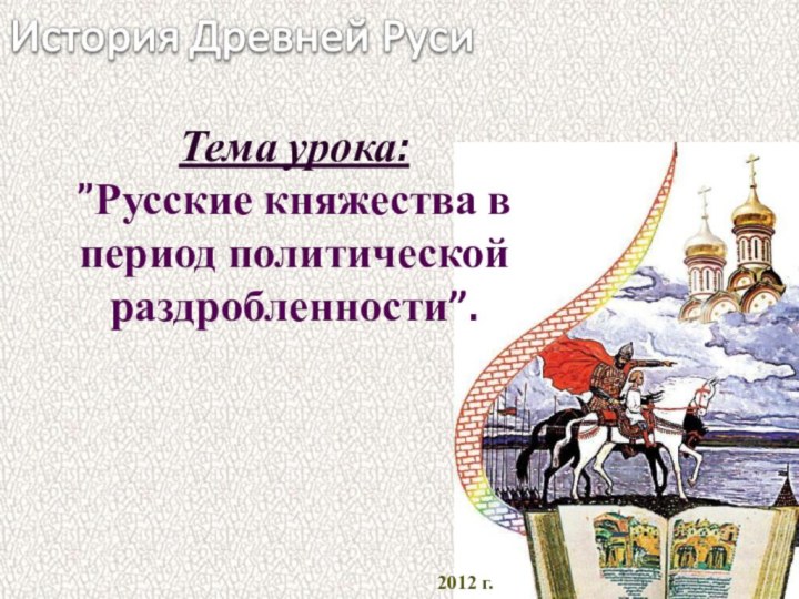 2012 г. Тема урока:  ”Русские княжества в период политической раздробленности”.