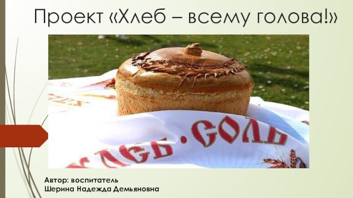 Проект «Хлеб – всему голова!» Автор: воспитатель  Шерина Надежда Демьяновна