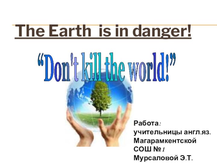 The Earth is in danger!“Don't kill the world!”Работа: учительницы англ.яз. Магарамкентской СОШ №1 Мурсаловой Э.Т.