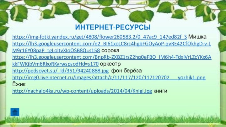 ИНТЕРНЕТ-РЕСУРСЫhttps://img-fotki.yandex.ru/get/4808/flower260583.2/0_47ac9_147ed82f_S Мишкаhttps://lh3.googleusercontent.com/e2_BI61xoLC8rc4hgbFGOyAoP-qvRE42CfOkhgD-v-LM9r16Y08paP_tgLoltvXIoOSB8Q=s158 сорокаhttps://lh3.googleusercontent.com/BnpRb-ZXBZ1rsZ2hq0eFBO_IM6h4-TdxlVrLZcYKx6AkkFWKjbVm6RkoRKyrwspsodHd=s170 оркестрhttp://pedsovet.su/_ld/351/94240888.jpg фон берёза http://img0.liveinternet.ru/images/attach/c/11/117/120/117120702___yozhik1.png Ёжик http://nachalo4ka.ru/wp-content/uploads/2014/04/Knigi.jpg книги