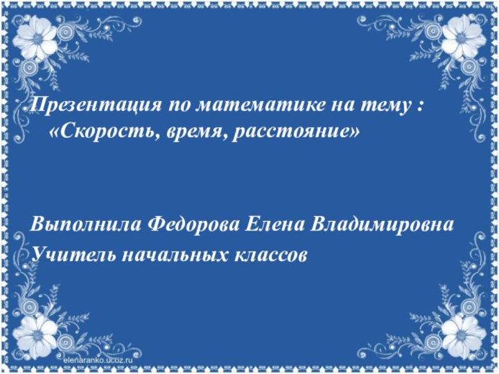 Презентация по математике на тему : «Скорость, время, расстояние»Выполнила Федорова Елена ВладимировнаУчитель начальных классов