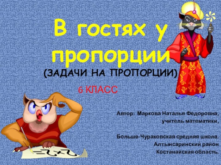 В гостях у пропорции (ЗАДАЧИ НА ПРОПОРЦИИ)6 КЛАССАвтор: Маркова Наталья Федоровна,учитель математики,Больше-Чураковская средняя школа.Алтынсаринский районКостанайская область.