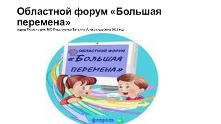 Областной форум «Большая перемена»  город Тюмень рук. МО Лукьяненко Татьяна Александровна 2016 год