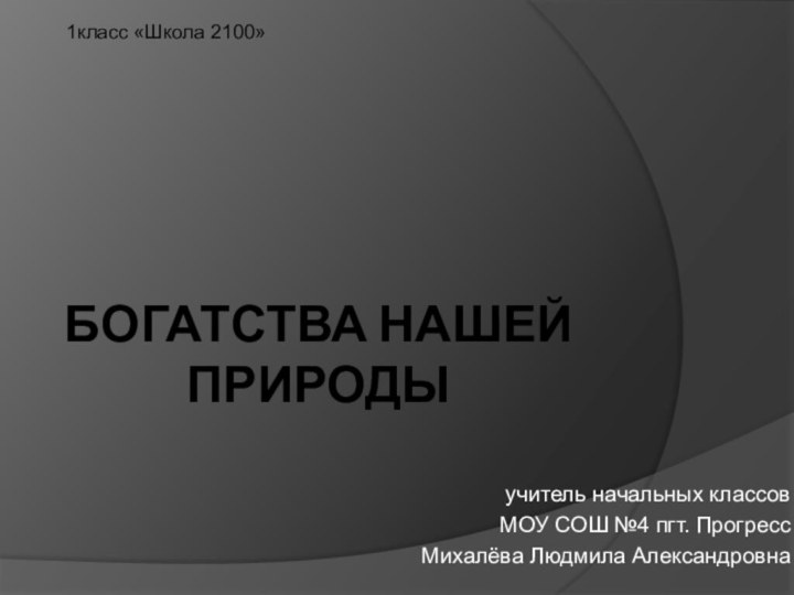 БОГАТСТВА НАШЕЙ ПРИРОДЫучитель начальных классовМОУ СОШ №4 пгт. ПрогрессМихалёва Людмила Александровна1класс «Школа 2100»