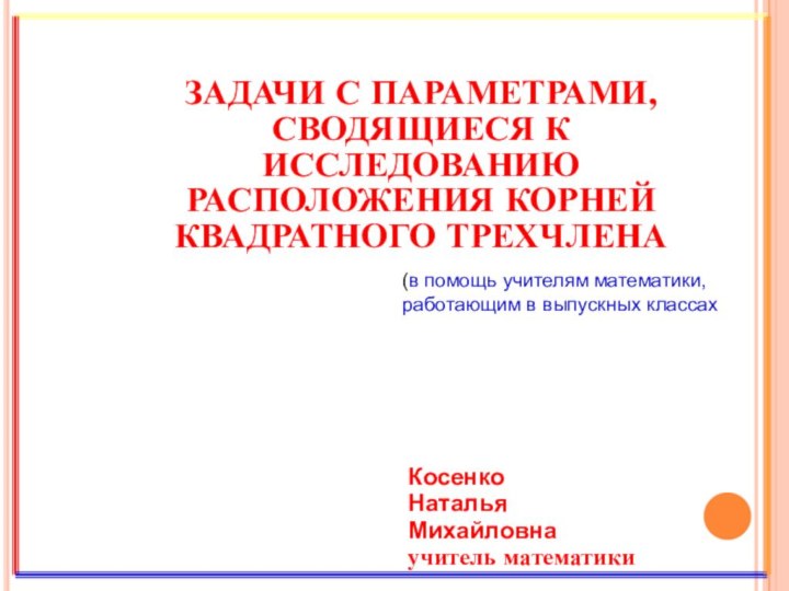 ЗАДАЧИ С ПАРАМЕТРАМИ, СВОДЯЩИЕСЯ К ИССЛЕДОВАНИЮ РАСПОЛОЖЕНИЯ КОРНЕЙ КВАДРАТНОГО ТРЕХЧЛЕНАКосенкоНатальяМихайловнаучитель математики (в