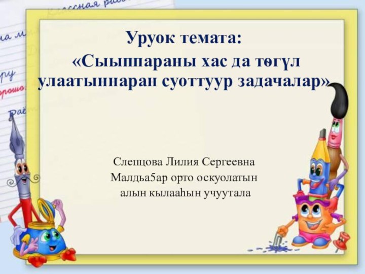 Уруок темата: «Сыыппараны хас да тѳгүл улаатыннаран суоттуур задачалар»Слепцова Лилия СергеевнаМалдьа5ар орто оскуолатын алын кылааhын учуутала