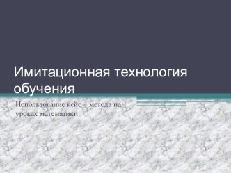 Презентация Имитационная технология обучения Использование кейс – метода на уроках математики