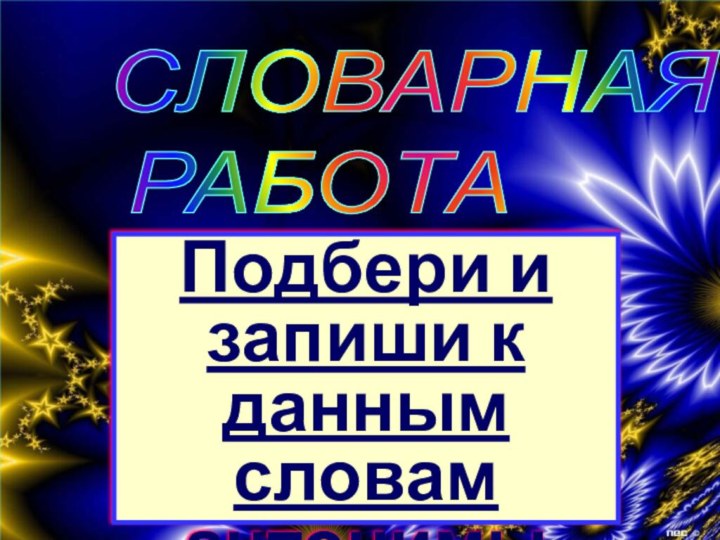 СЛОВАРНАЯ   РАБОТАПодбери и запиши к данным словам антонимы