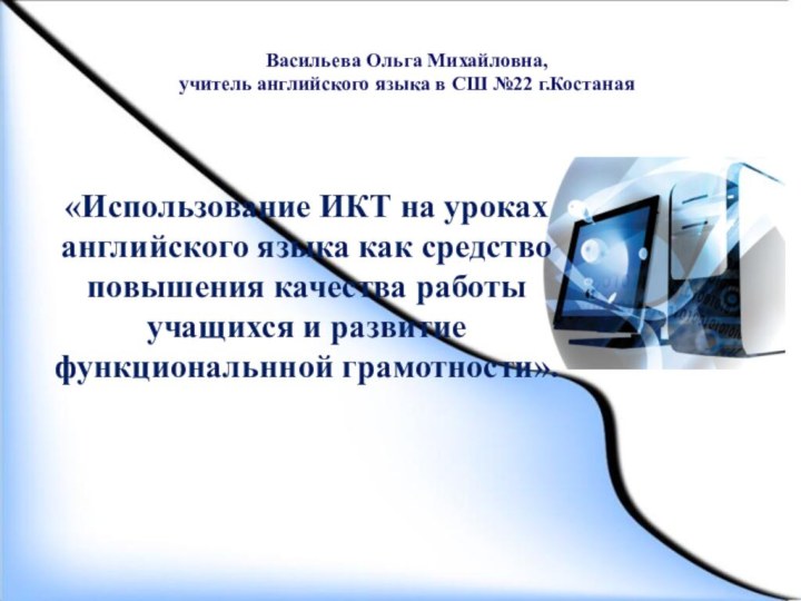 Васильева Ольга Михайловна, учитель английского языка в СШ №22 г.Костаная«Использование ИКТ на