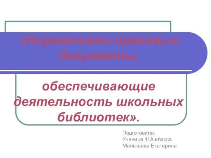 «Нормативно-правовые документы,   обеспечивающие деятельность школьных библиотек». Подготовила:Ученица 11А класса Малышева Екатерина