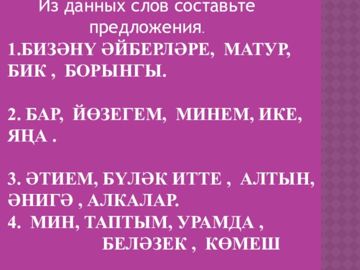 1.БИЗӘНҮ ӘЙБЕРЛӘРЕ, МАТУР, БИК , БОРЫНГЫ.  2. БАР, ЙӨЗЕГЕМ, МИНЕМ,