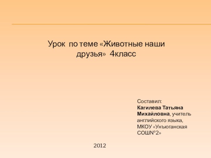 Урок по теме «Животные наши друзья» 4классСоставил:Кагилева Татьяна Михайловна, учитель английского языка, МКОУ «Унъюганская СОШ№2»2012