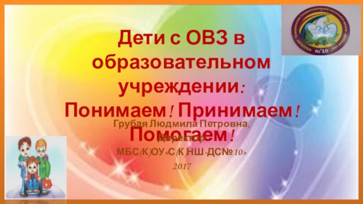 Дети с ОВЗ в образовательном учреждении:  Понимаем! Принимаем! Помогаем!Грубая Людмила Петровна,Директор МБС(К)ОУ«С(К)НШ-ДС№10»2017