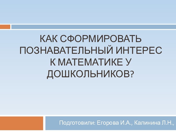 КАК СФОРМИРОВАТЬ ПОЗНАВАТЕЛЬНЫЙ ИНТЕРЕС К МАТЕМАТИКЕ У ДОШКОЛЬНИКОВ?Подготовили: Егорова И.А., Калинина Л.Н.,