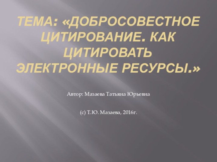 Тема: «Добросовестное цитирование. Как цитировать электронные ресурсы.»Автор: Мазаева Татьяна Юрьевна(с) Т.Ю. Мазаева, 2016г.