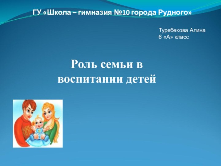 ГУ «Школа – гимназия №10 города Рудного»Роль семьи в воспитании детейТуребекова Алина6 «А» класс