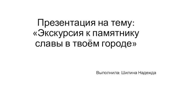 Презентация на тему: «Экскурсия к памятнику славы в твоём городе»Выполнила: Шилина Надежда