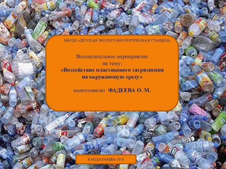 Воспитательное мероприятие на тему:«Воздействие пластикового загрязнения на окружающую среду»подготовила: ФАДЕЕВА О. М.Кандалакша-2018КАНДАЛАКША-2018МАУДО «ДЕТСКАЯ ЭКОЛОГО-БИОЛОГИЧЕСКАЯ СТАНЦИЯ»