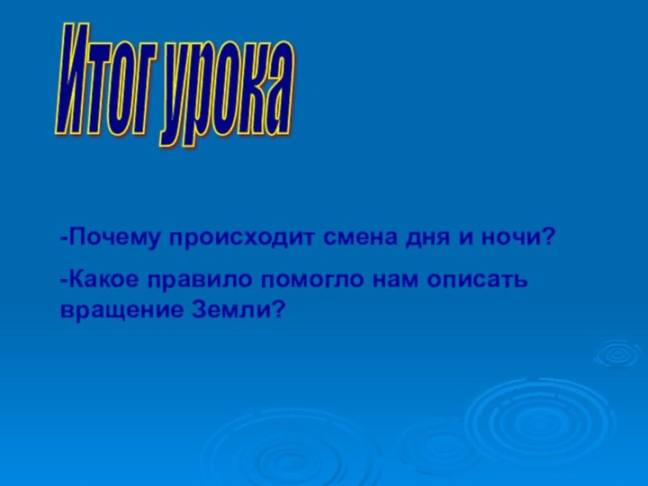 Итог урока -Почему происходит смена дня и ночи?-Какое правило помогло нам описать вращение Земли?