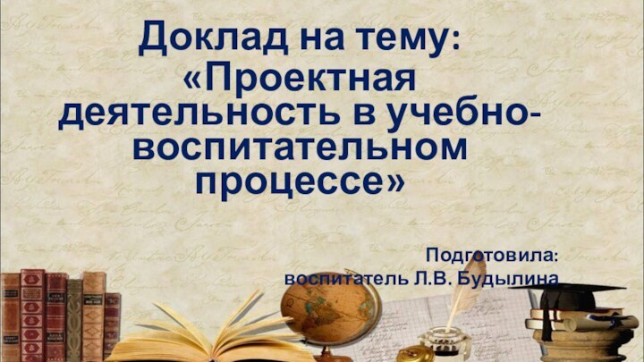 Доклад на тему: «Проектная деятельность в учебно-воспитательном процессе»Подготовила: воспитатель Л.В. Будылина