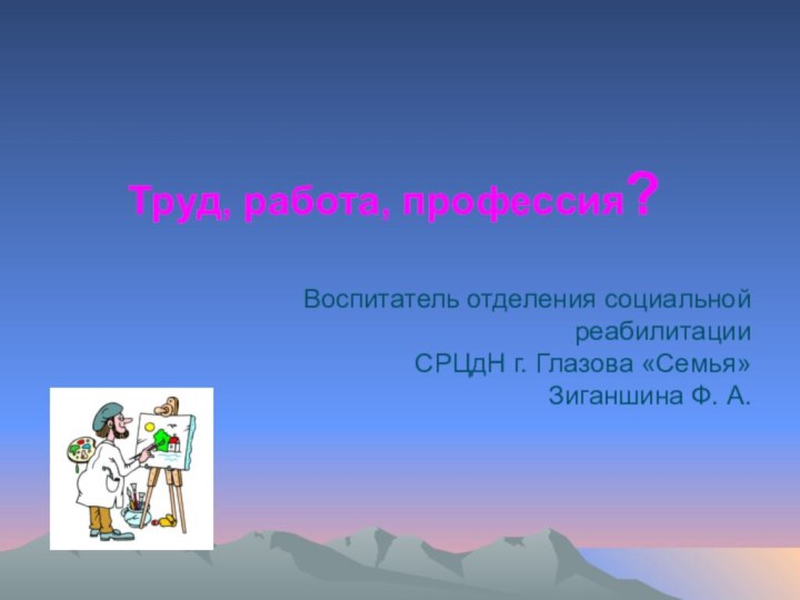 Труд, работа, профессия?Воспитатель отделения социальной реабилитации СРЦдН г. Глазова «Семья» Зиганшина Ф. А.