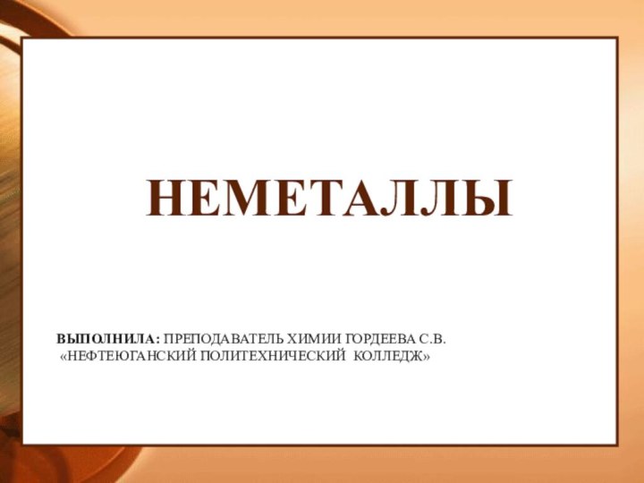 ВЫПОЛНИЛА: ПРЕПОДАВАТЕЛЬ ХИМИИ ГОРДЕЕВА С.В.  «НЕФТЕЮГАНСКИЙ ПОЛИТЕХНИЧЕСКИЙ КОЛЛЕДЖ»НЕМЕТАЛЛЫ