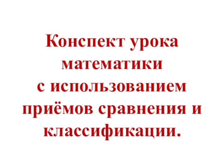 Конспект урока математики  с использованием приёмов сравнения и классификации.