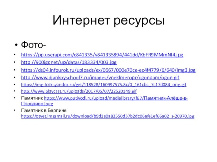 Интернет ресурсыФото- https://pp.userapi.com/c841335/v841335894/441dd/KbFR9MMmNI4.jpghttp:///up/datas/183334/003.jpghttps://ds04.infourok.ru/uploads/ex/0567/000e70ce-ec4f4779/6/640/img3.jpghttp://www.djankoyschool7.ru/images/vneklmeropr/ogonpam/ogon.gifhttps://img-fotki.yandex.ru/get/118528/160997575.8c/0_161cbc_7c17d084_orig.gifhttp://www.playcast.ru/uploads/2017/05/07/22520149.gifПамятник https://www.putivodi.ru/upload/medialibrary/f67/Памятник-Алёше-в-Пловдиве.jpegПамятник в Берлине https://otvet.imgsmail.ru/download/b9d1a0a83550d37b2dc06efe1ef66a02_s-20970.jpg