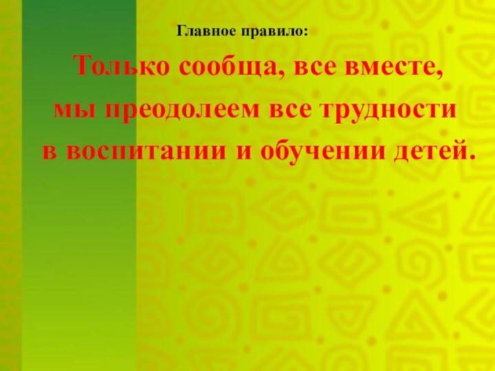 Главное правило:  Только сообща, все вместе, 	мы преодолеем все трудности	 в воспитании и обучении детей.