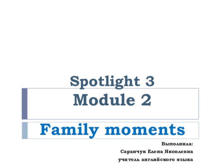 Spotlight 3 Module 2Family momentsВыполнила: Саранчук Елена Яковлевна учитель английского языка