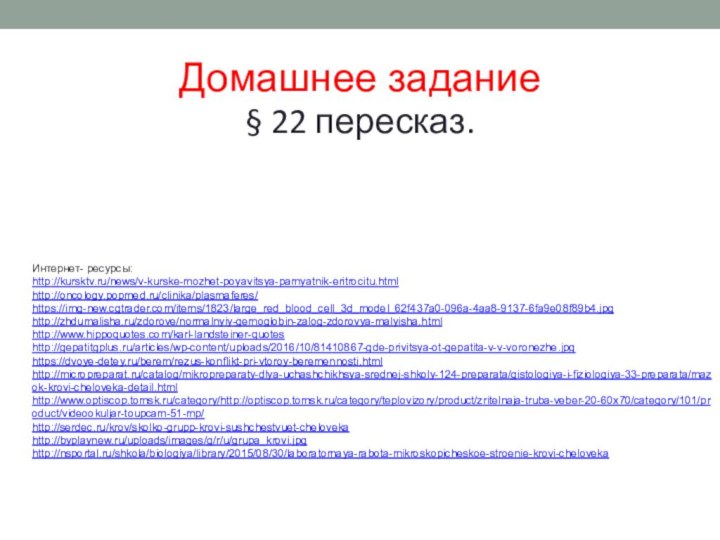 Домашнее задание§ 22 пересказ.Интернет- ресурсы:http://kursktv.ru/news/v-kurske-mozhet-poyavitsya-pamyatnik-eritrocitu.htmlhttp://oncology.popmed.ru/clinika/plasmaferes/https://img-new.cgtrader.com/items/1823/large_red_blood_cell_3d_model_62f437a0-096a-4aa8-9137-6fa9e08f89b4.jpghttp://zhdumalisha.ru/zdorove/normalnyiy-gemoglobin-zalog-zdorovya-malyisha.htmlhttp://www.hippoquotes.com/karl-landsteiner-quoteshttp://gepatitgplus.ru/articles/wp-content/uploads/2016/10/81410867-gde-privitsya-ot-gepatita-v-v-voronezhe.jpghttps://dvoye-detey.ru/berem/rezus-konflikt-pri-vtoroy-beremennosti.htmlhttp://micropreparat.ru/catalog/mikropreparaty-dlya-uchashchikhsya-srednej-shkoly-124-preparata/gistologiya-i-fiziologiya-33-preparata/mazok-krovi-cheloveka-detail.htmlhttp://www.optiscop.tomsk.ru/category/http://optiscop.tomsk.ru/category/teplovizory/product/zritelnaja-truba-veber-20-60x70/category/101/product/videookuljar-toupcam-51-mp/http://serdec.ru/krov/skolko-grupp-krovi-sushchestvuet-chelovekahttp://byplaynew.ru/uploads/images/g/r/u/grupa_krovi.jpghttp://nsportal.ru/shkola/biologiya/library/2015/08/30/laboratornaya-rabota-mikroskopicheskoe-stroenie-krovi-cheloveka