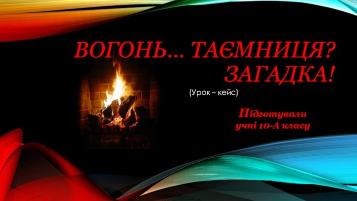 Вогонь… Таємниця?  Загадка!(Урок – кейс)Підготували учні 10-А класу