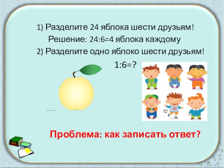 1) Разделите 24 яблока шести друзьям!   Решение: 24:6=4 яблока каждому2)