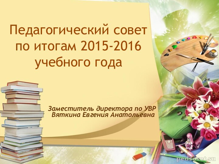 Педагогический совет по итогам 2015-2016 учебного года  Заместитель директора по УВР Вяткина Евгения Анатольевна