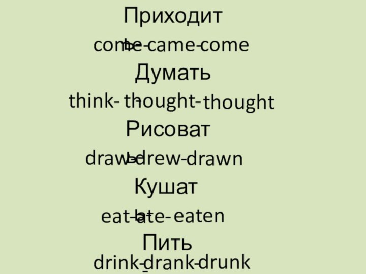 come- came-comethink- thought- thoughtПриходить-Думать-draw- drew- drawnРисовать-eat- ate-eatenКушать-drink-drank-drunkПить-