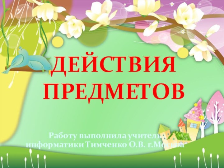 ДЕЙСТВИЯ ПРЕДМЕТОВРаботу выполнила учитель информатики Тимченко О.В. г.Москва