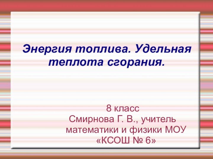 Энергия топлива. Удельная теплота сгорания.8 классСмирнова Г. В., учитель математики и физики МОУ «КСОШ № 6»